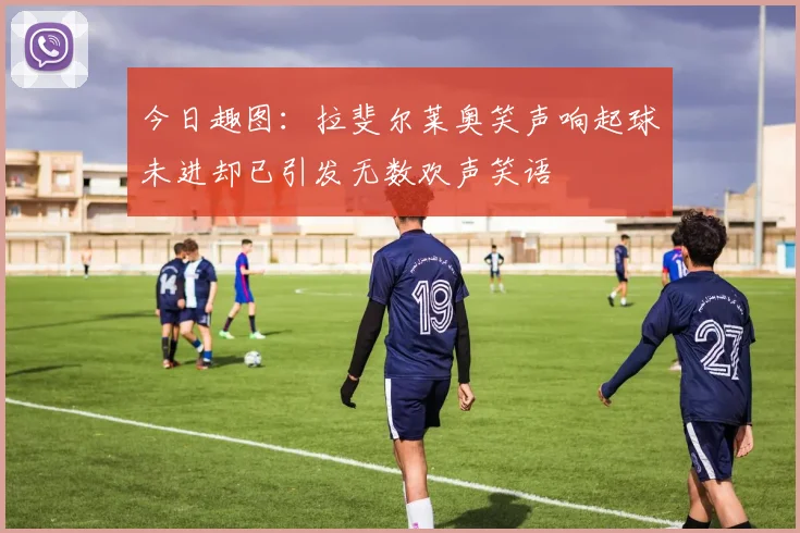 今日趣图：拉斐尔莱奥笑声响起球未进却已引发无数欢声笑语