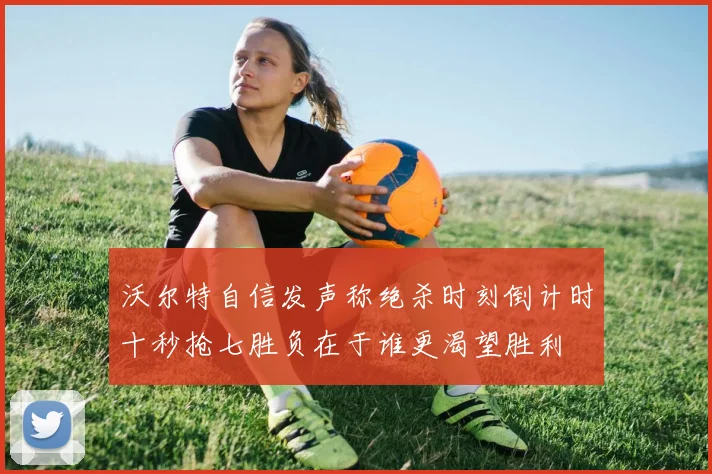 沃尔特自信发声称绝杀时刻倒计时十秒抢七胜负在于谁更渴望胜利