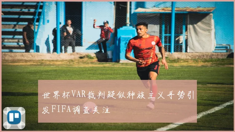 世界杯VAR裁判疑似种族主义手势引发FIFA调查关注