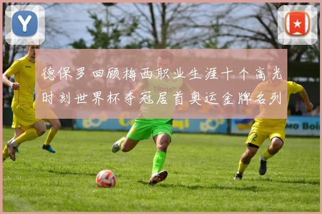 德保罗回顾梅西职业生涯十个高光时刻世界杯夺冠居首奥运金牌名列第四