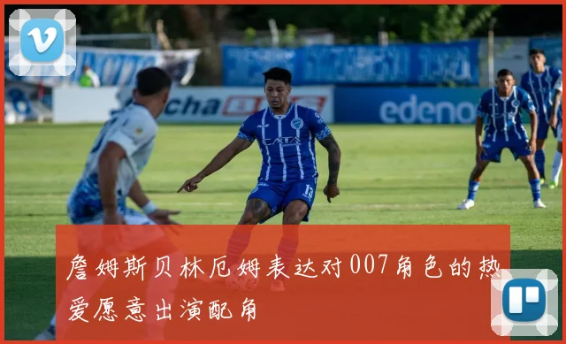 詹姆斯贝林厄姆表达对007角色的热爱愿意出演配角