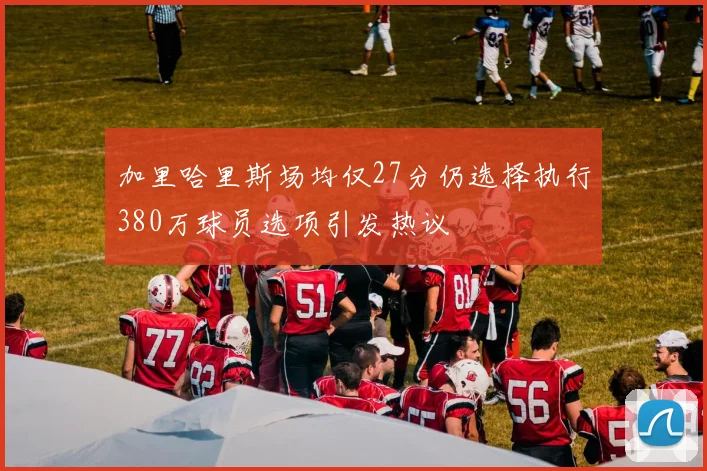 加里哈里斯场均仅27分仍选择执行380万球员选项引发热议