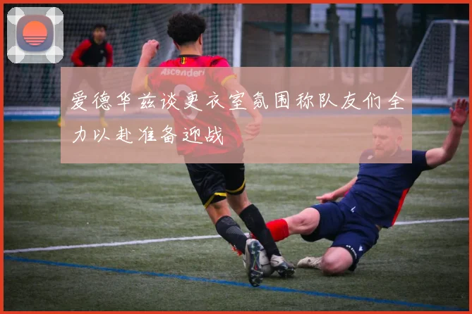 爱德华兹谈更衣室氛围称队友们全力以赴准备迎战