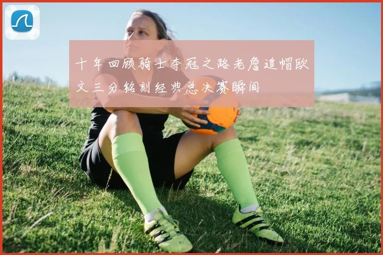 十年回顾骑士夺冠之路老詹追帽欧文三分铭刻经典总决赛瞬间