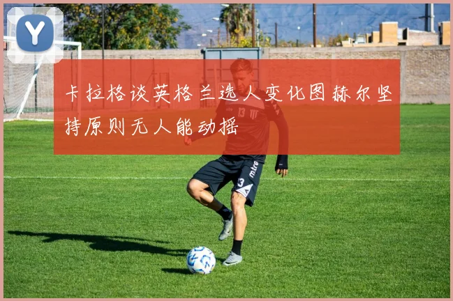 卡拉格谈英格兰选人变化图赫尔坚持原则无人能动摇