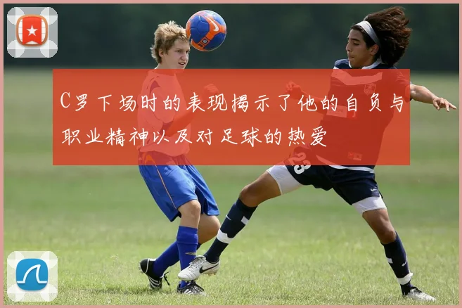 C罗下场时的表现揭示了他的自负与职业精神以及对足球的热爱