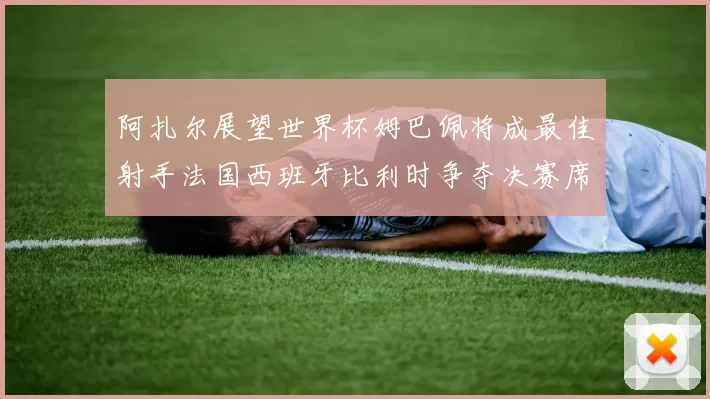 阿扎尔展望世界杯姆巴佩将成最佳射手法国西班牙比利时争夺决赛席位