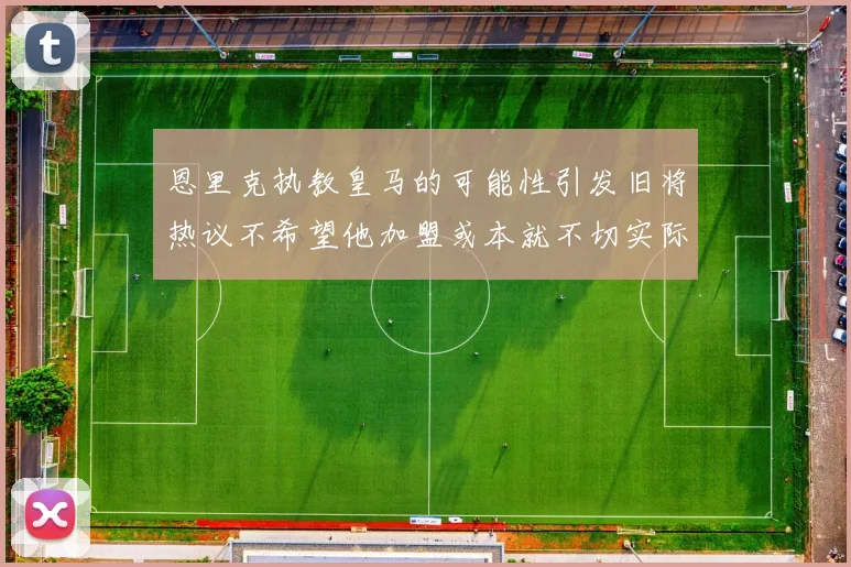 恩里克执教皇马的可能性引发旧将热议不希望他加盟或本就不切实际