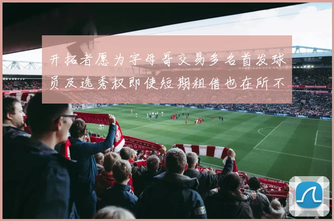 开拓者愿为字母哥交易多名首发球员及选秀权即使短期租借也在所不惜