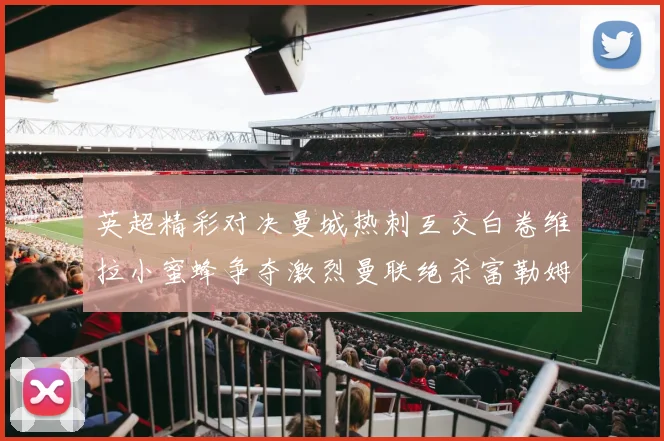 英超精彩对决曼城热刺互交白卷维拉小蜜蜂争夺激烈曼联绝杀富勒姆逆转胜利