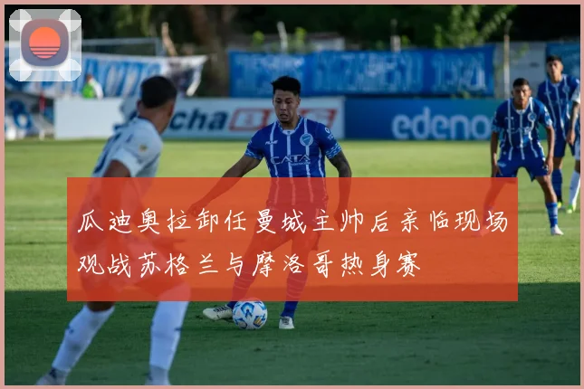 瓜迪奥拉卸任曼城主帅后亲临现场观战苏格兰与摩洛哥热身赛
