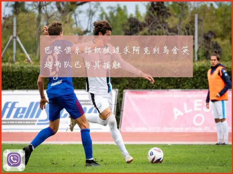 巴黎俱乐部积极追求阿克利乌舍英超两队已与其接触