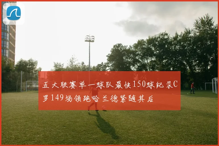 五大联赛单一球队最快150球纪录C罗149场领跑哈兰德紧随其后