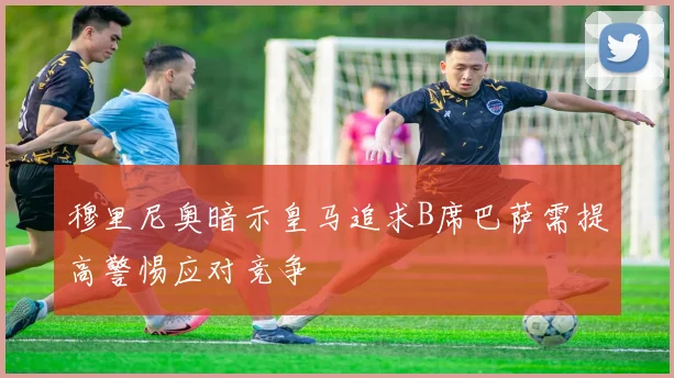 穆里尼奥暗示皇马追求B席巴萨需提高警惕应对竞争