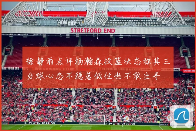 徐静雨点评杨瀚森投篮状态称其三分球心态不稳落低位也不敢出手