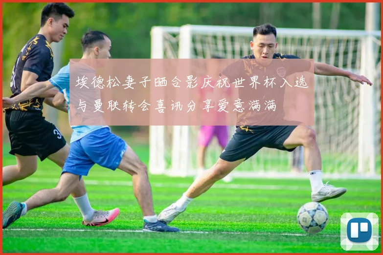 埃德松妻子晒合影庆祝世界杯入选与曼联转会喜讯分享爱意满满