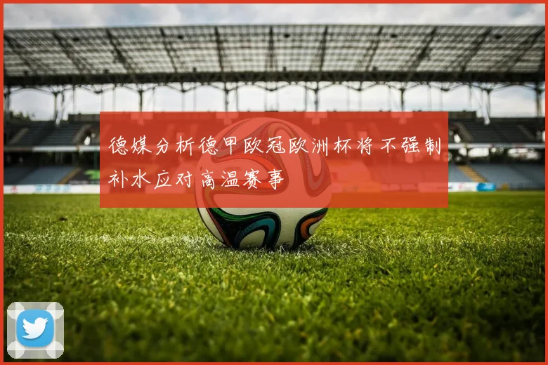 德媒分析德甲欧冠欧洲杯将不强制补水应对高温赛事